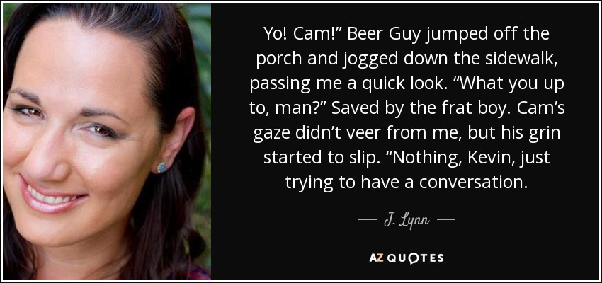 Yo! Cam!” Beer Guy jumped off the porch and jogged down the sidewalk, passing me a quick look. “What you up to, man?” Saved by the frat boy. Cam’s gaze didn’t veer from me, but his grin started to slip. “Nothing, Kevin, just trying to have a conversation. - J. Lynn