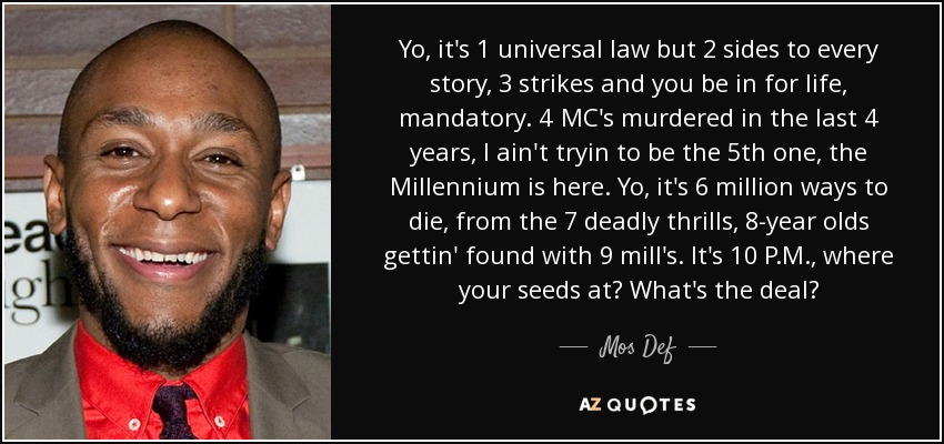 Yo, it's 1 universal law but 2 sides to every story, 3 strikes and you be in for life, mandatory. 4 MC's murdered in the last 4 years, I ain't tryin to be the 5th one, the Millennium is here. Yo, it's 6 million ways to die, from the 7 deadly thrills, 8-year olds gettin' found with 9 mill's. It's 10 P.M., where your seeds at? What's the deal? - Mos Def