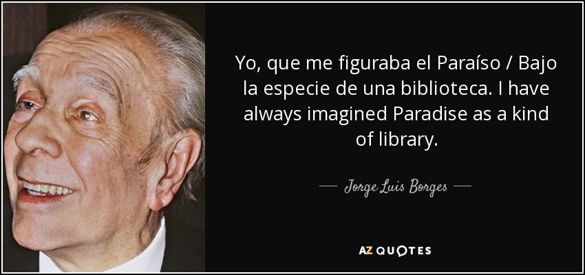 Yo, que me figuraba el Paraíso / Bajo la especie de una biblioteca. I have always imagined Paradise as a kind of library. - Jorge Luis Borges