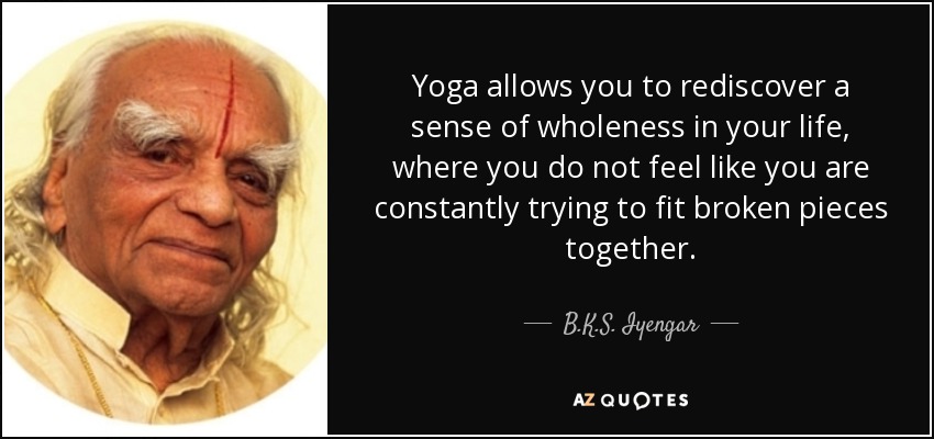 Yoga allows you to rediscover a sense of wholeness in your life, where you do not feel like you are constantly trying to fit broken pieces together. - B.K.S. Iyengar
