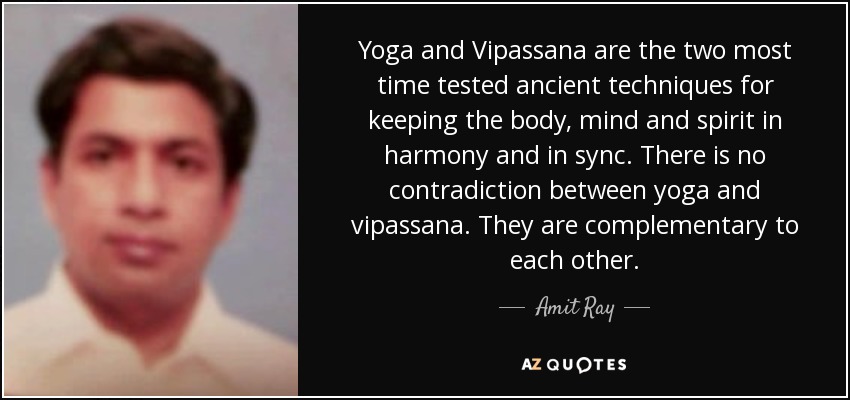 Yoga and Vipassana are the two most time tested ancient techniques for keeping the body, mind and spirit in harmony and in sync. There is no contradiction between yoga and vipassana. They are complementary to each other. - Amit Ray