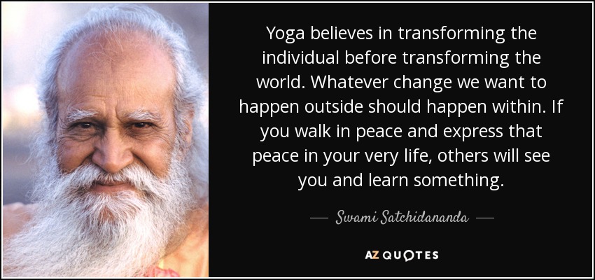 Yoga believes in transforming the individual before transforming the world. Whatever change we want to happen outside should happen within. If you walk in peace and express that peace in your very life, others will see you and learn something. - Swami Satchidananda Yoga believes in transforming the individual before transforming the world. Whatever change we want to happen outside should happen within. If you walk in peace and express that peace in your very life, others will see you and learn something. - Swami Satchidananda