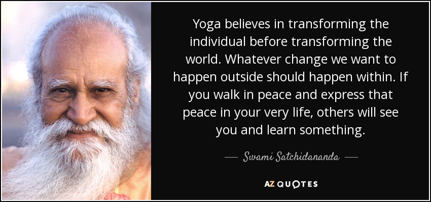 Yoga believes in transforming the individual before transforming the world. Whatever change we want to happen outside should happen within. If you walk in peace and express that peace in your very life, others will see you and learn something. - Swami Satchidananda