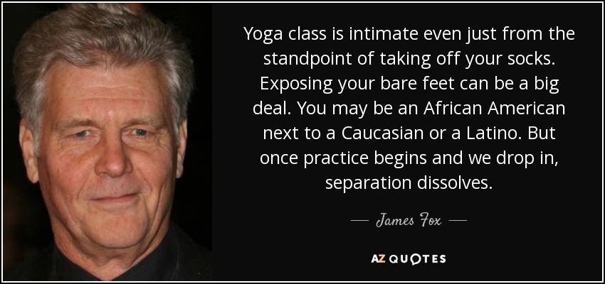 Yoga class is intimate even just from the standpoint of taking off your socks. Exposing your bare feet can be a big deal. You may be an African American next to a Caucasian or a Latino. But once practice begins and we drop in, separation dissolves. - James Fox