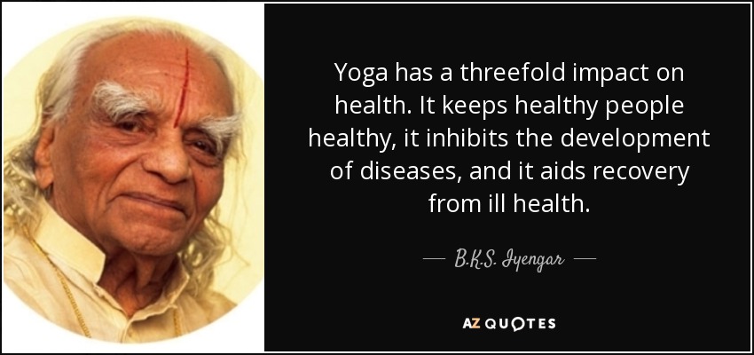 Yoga has a threefold impact on health. It keeps healthy people healthy, it inhibits the development of diseases, and it aids recovery from ill health. - B.K.S. Iyengar