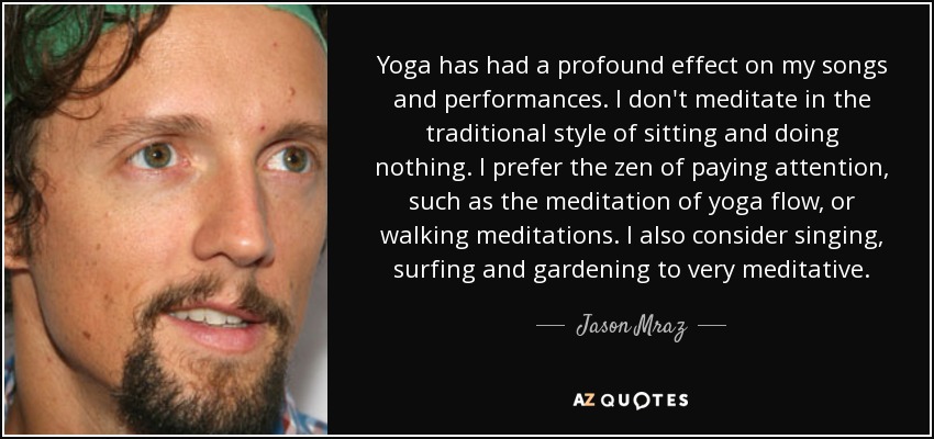 Yoga has had a profound effect on my songs and performances. I don't meditate in the traditional style of sitting and doing nothing. I prefer the zen of paying attention, such as the meditation of yoga flow, or walking meditations. I also consider singing, surfing and gardening to very meditative. - Jason Mraz