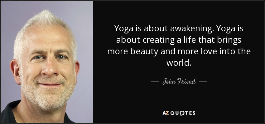 Yoga is about awakening. Yoga is about creating a life that brings more beauty and more love into the world. - John Friend