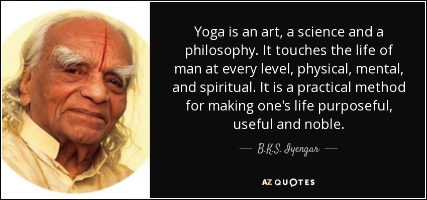 Yoga is an art, a science and a philosophy. It touches the life of man at every level, physical, mental, and spiritual. It is a practical method for making one's life purposeful, useful and noble. - B.K.S. Iyengar