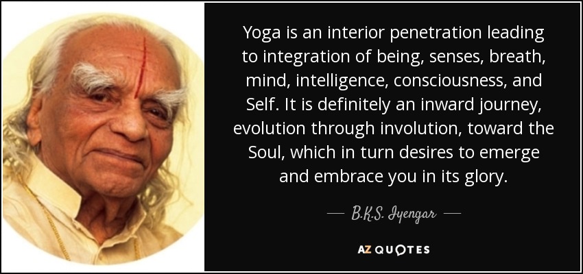 Yoga is an interior penetration leading to integration of being, senses, breath, mind, intelligence, consciousness, and Self. It is definitely an inward journey, evolution through involution, toward the Soul, which in turn desires to emerge and embrace you in its glory. - B.K.S. Iyengar