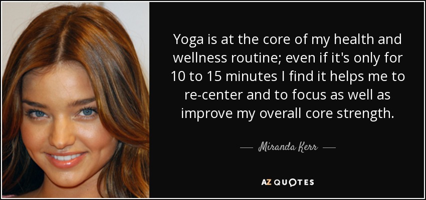 Yoga is at the core of my health and wellness routine; even if it's only for 10 to 15 minutes I find it helps me to re-center and to focus as well as improve my overall core strength. - Miranda Kerr