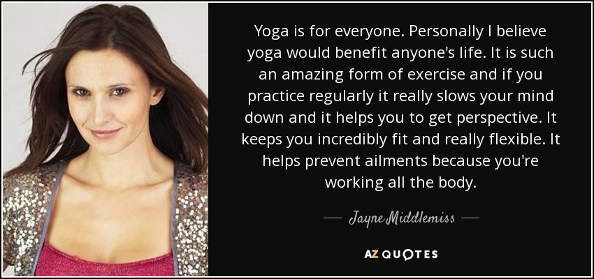 Yoga is for everyone. Personally I believe yoga would benefit anyone's life. It is such an amazing form of exercise and if you practice regularly it really slows your mind down and it helps you to get perspective. It keeps you incredibly fit and really flexible. It helps prevent ailments because you're working all the body. - Jayne Middlemiss