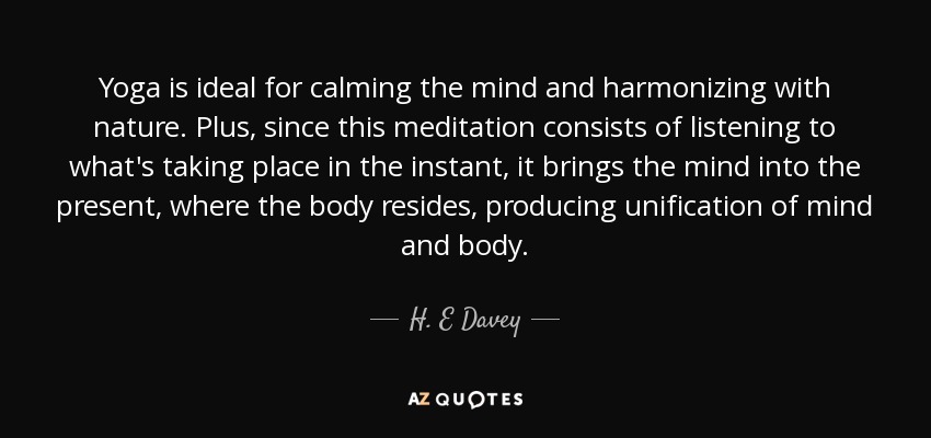 Yoga is ideal for calming the mind and harmonizing with nature. Plus, since this meditation consists of listening to what's taking place in the instant, it brings the mind into the present, where the body resides, producing unification of mind and body. - H. E Davey
