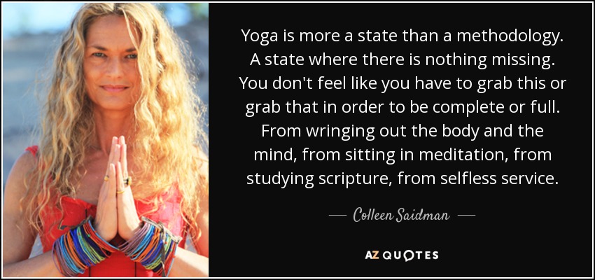 Yoga is more a state than a methodology. A state where there is nothing missing. You don't feel like you have to grab this or grab that in order to be complete or full. From wringing out the body and the mind, from sitting in meditation, from studying scripture, from selfless service. - Colleen Saidman