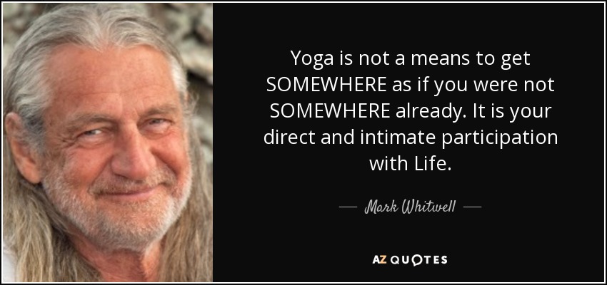 Yoga is not a means to get SOMEWHERE as if you were not SOMEWHERE already. It is your direct and intimate participation with Life. - Mark Whitwell