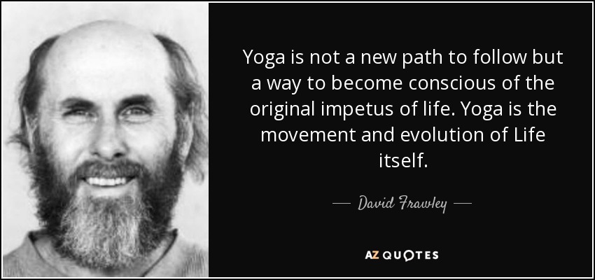 Yoga is not a new path to follow but a way to become conscious of the original impetus of life. Yoga is the movement and evolution of Life itself. - David Frawley