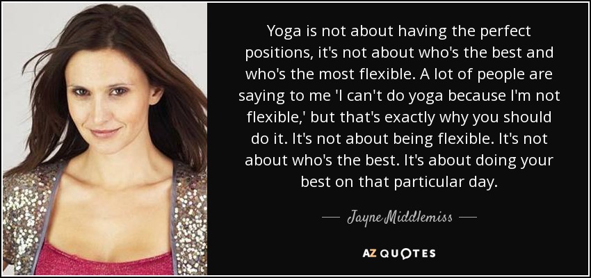 Yoga is not about having the perfect positions, it's not about who's the best and who's the most flexible. A lot of people are saying to me 'I can't do yoga because I'm not flexible,' but that's exactly why you should do it. It's not about being flexible. It's not about who's the best. It's about doing your best on that particular day. - Jayne Middlemiss