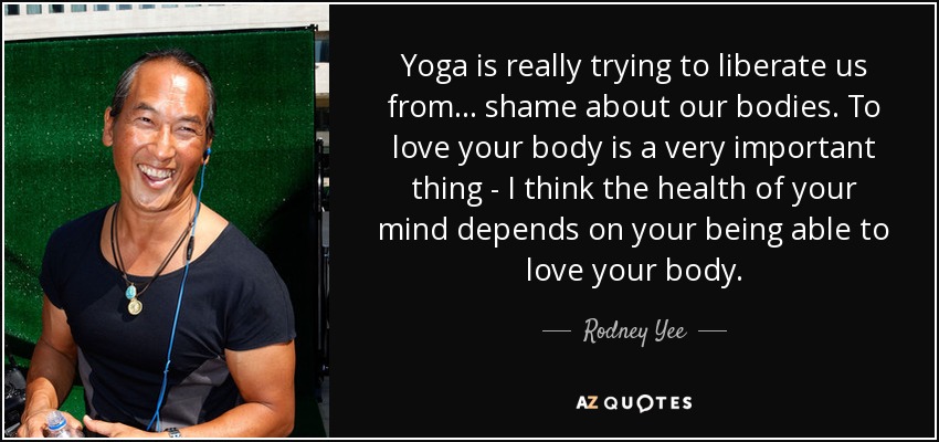 Yoga is really trying to liberate us from ... shame about our bodies. To love your body is a very important thing - I think the health of your mind depends on your being able to love your body. - Rodney Yee