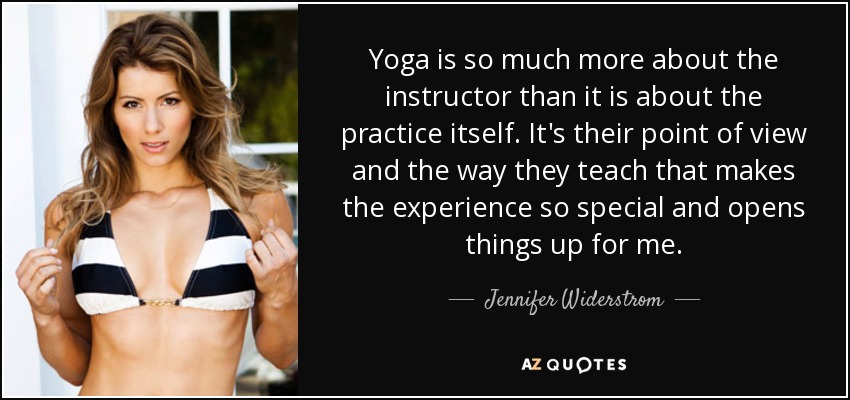 Yoga is so much more about the instructor than it is about the practice itself. It's their point of view and the way they teach that makes the experience so special and opens things up for me. - Jennifer Widerstrom