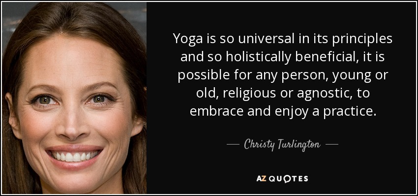 Yoga is so universal in its principles and so holistically beneficial, it is possible for any person, young or old, religious or agnostic, to embrace and enjoy a practice. - Christy Turlington