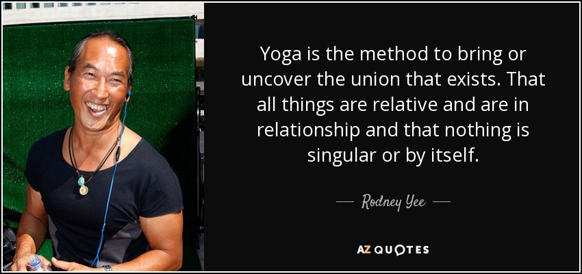Yoga is the method to bring or uncover the union that exists. That all things are relative and are in relationship and that nothing is singular or by itself. - Rodney Yee