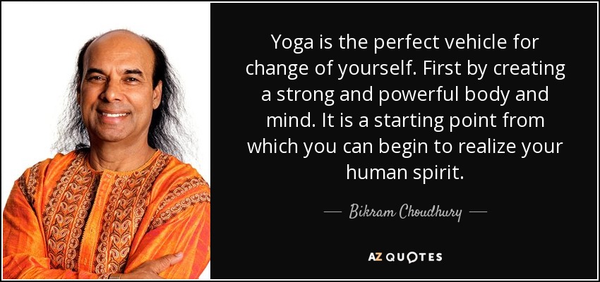 Yoga is the perfect vehicle for change of yourself. First by creating a strong and powerful body and mind. It is a starting point from which you can begin to realize your human spirit. - Bikram Choudhury