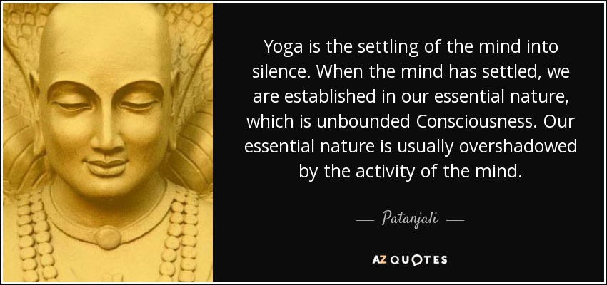 Yoga is the settling of the mind into silence. When the mind has settled, we are established in our essential nature, which is unbounded Consciousness. Our essential nature is usually overshadowed by the activity of the mind. - Patanjali