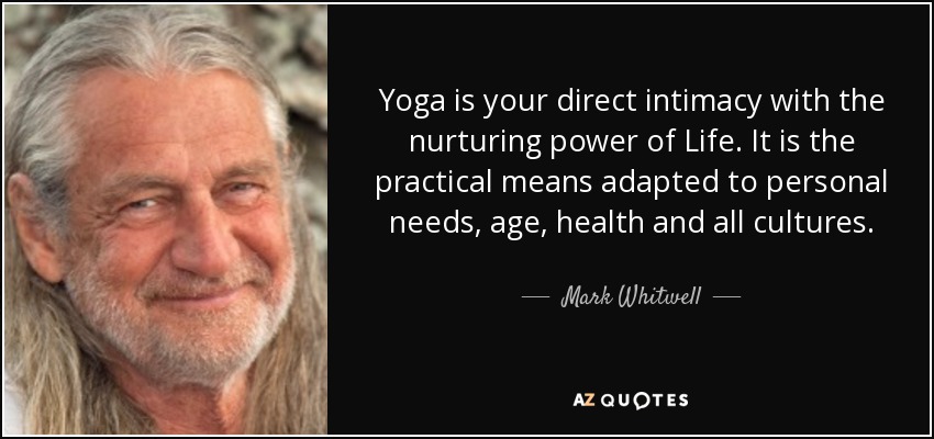 Yoga is your direct intimacy with the nurturing power of Life. It is the practical means adapted to personal needs, age, health and all cultures. - Mark Whitwell
