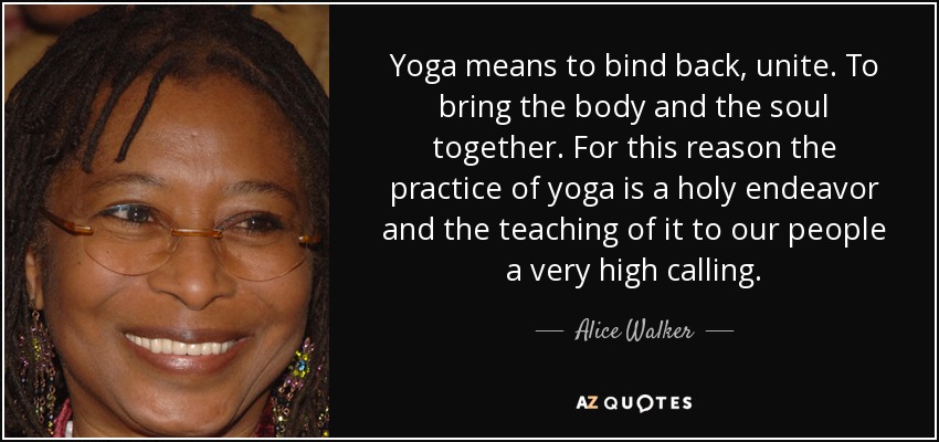 Yoga means to bind back, unite. To bring the body and the soul together. For this reason the practice of yoga is a holy endeavor and the teaching of it to our people a very high calling. - Alice Walker