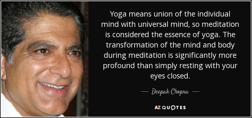 Yoga means union of the individual mind with universal mind, so meditation is considered the essence of yoga. The transformation of the mind and body during meditation is significantly more profound than simply resting with your eyes closed. - Deepak Chopra