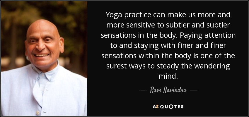 Yoga practice can make us more and more sensitive to subtler and subtler sensations in the body. Paying attention to and staying with finer and finer sensations within the body is one of the surest ways to steady the wandering mind. - Ravi Ravindra