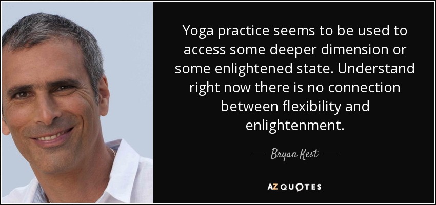 Yoga practice seems to be used to access some deeper dimension or some enlightened state. Understand right now there is no connection between flexibility and enlightenment. - Bryan Kest