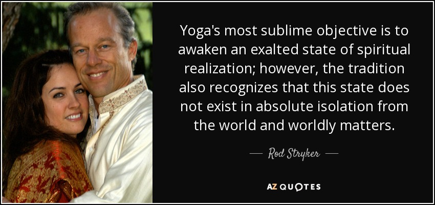 Yoga's most sublime objective is to awaken an exalted state of spiritual realization; however, the tradition also recognizes that this state does not exist in absolute isolation from the world and worldly matters. - Rod Stryker