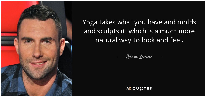 Yoga takes what you have and molds and sculpts it, which is a much more natural way to look and feel. - Adam Levine