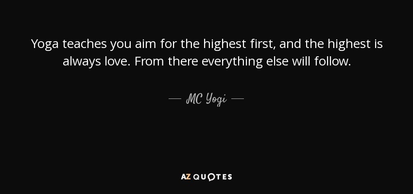 Yoga teaches you aim for the highest first, and the highest is always love. From there everything else will follow. - MC Yogi