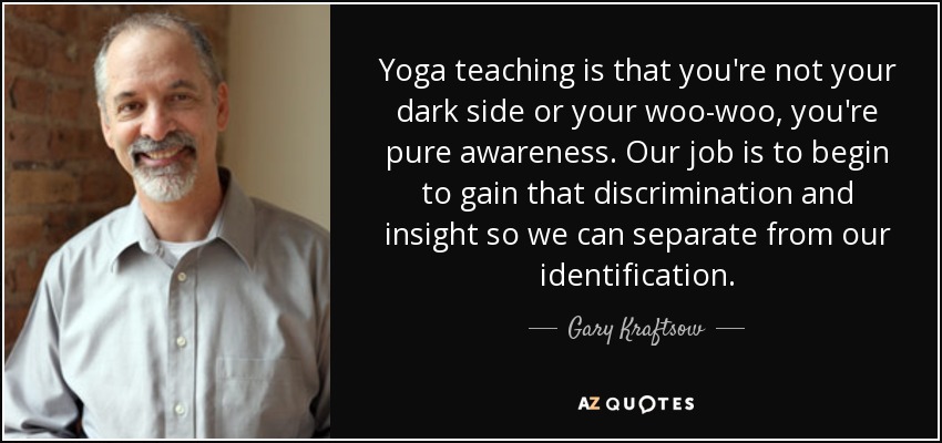 Yoga teaching is that you're not your dark side or your woo-woo, you're pure awareness. Our job is to begin to gain that discrimination and insight so we can separate from our identification. - Gary Kraftsow