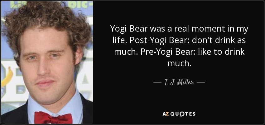 Yogi Bear was a real moment in my life. Post-Yogi Bear: don't drink as much. Pre-Yogi Bear: like to drink much. - T. J. Miller