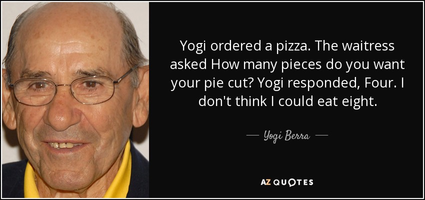 Yogi ordered a pizza. The waitress asked How many pieces do you want your pie cut? Yogi responded, Four. I don't think I could eat eight. - Yogi Berra