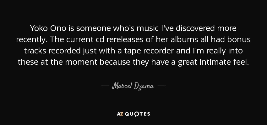 Yoko Ono is someone who's music I've discovered more recently. The current cd rereleases of her albums all had bonus tracks recorded just with a tape recorder and I'm really into these at the moment because they have a great intimate feel. - Marcel Dzama