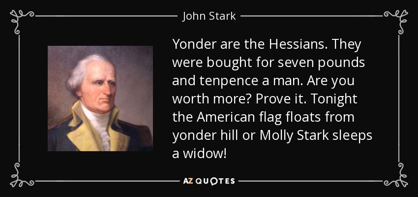 Yonder are the Hessians. They were bought for seven pounds and tenpence a man. Are you worth more? Prove it. Tonight the American flag floats from yonder hill or Molly Stark sleeps a widow! - John Stark