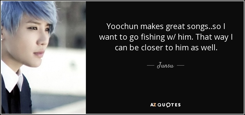 Yoochun makes great songs..so I want to go fishing w/ him. That way I can be closer to him as well. - Junsu