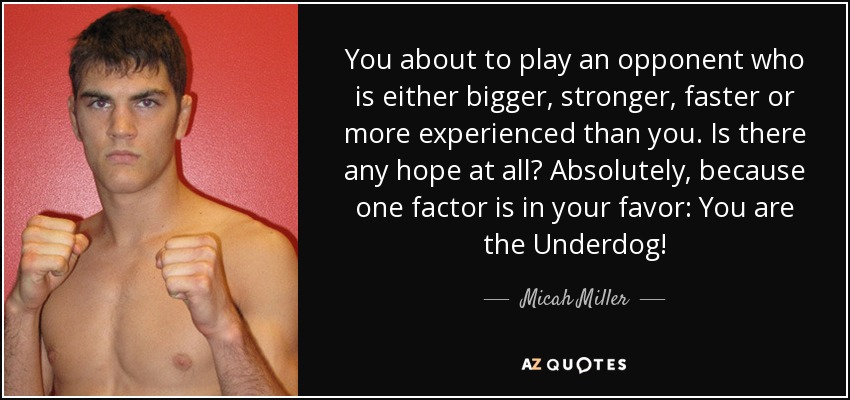 You about to play an opponent who is either bigger, stronger, faster or more experienced than you. Is there any hope at all? Absolutely, because one factor is in your favor: You are the Underdog! - Micah Miller