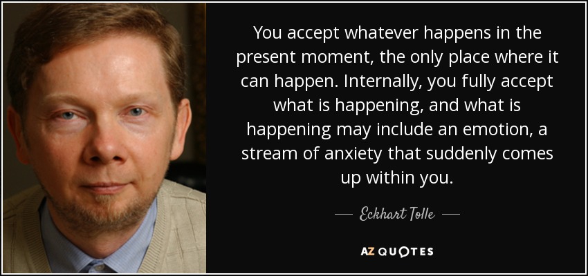 You accept whatever happens in the present moment, the only place where it can happen. Internally, you fully accept what is happening, and what is happening may include an emotion, a stream of anxiety that suddenly comes up within you. - Eckhart Tolle