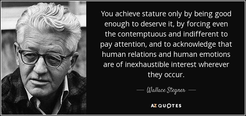 You achieve stature only by being good enough to deserve it, by forcing even the contemptuous and indifferent to pay attention, and to acknowledge that human relations and human emotions are of inexhaustible interest wherever they occur. - Wallace Stegner