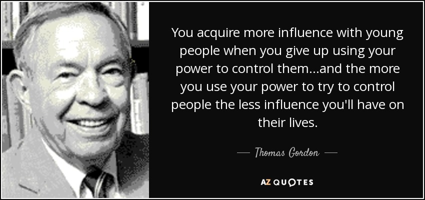 You acquire more influence with young people when you give up using your power to control them...and the more you use your power to try to control people the less influence you'll have on their lives. - Thomas Gordon
