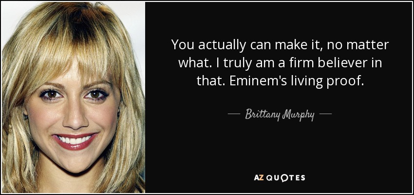 You actually can make it, no matter what. I truly am a firm believer in that. Eminem's living proof. - Brittany Murphy
