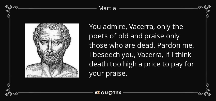 You admire, Vacerra, only the poets of old and praise only those who are dead. Pardon me, I beseech you, Vacerra, if I think death too high a price to pay for your praise. - Martial
