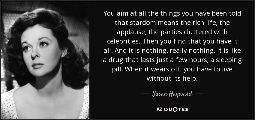 You aim at all the things you have been told that stardom means the rich life, the applause, the parties cluttered with celebrities. Then you find that you have it all. And it is nothing, really nothing. It is like a drug that lasts just a few hours, a sleeping pill. When it wears off, you have to live without its help. - Susan Hayward
