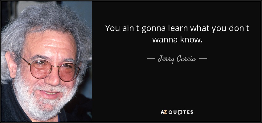 You ain't gonna learn what you don't wanna know. - Jerry Garcia