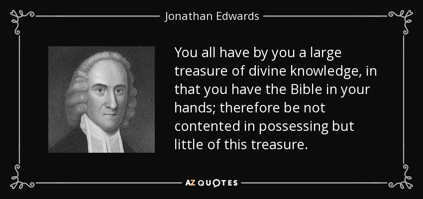 You all have by you a large treasure of divine knowledge, in that you have the Bible in your hands; therefore be not contented in possessing but little of this treasure. - Jonathan Edwards