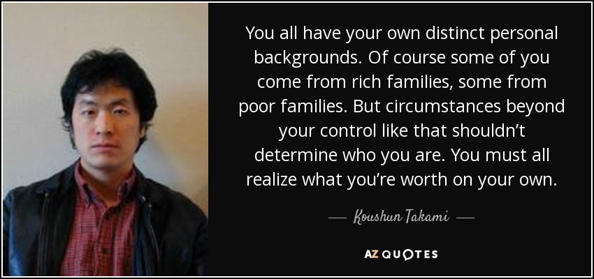 You all have your own distinct personal backgrounds. Of course some of you come from rich families, some from poor families. But circumstances beyond your control like that shouldn’t determine who you are. You must all realize what you’re worth on your own. - Koushun Takami